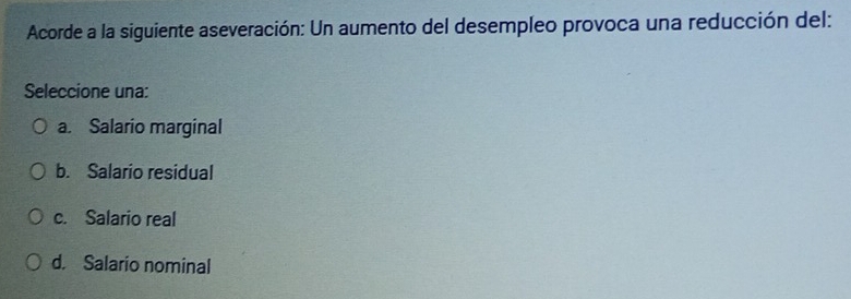 Acorde a la siguiente aseveración: Un aumento del desempleo provoca una reducción del:
Seleccione una:
a. Salario marginal
b. Salario residual
c. Salario real
d. Salario nominal