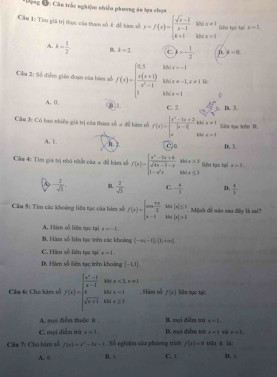 Dạng C ): Câu trắc nghiệm nhiều phương án lựa chọn
Câu 1: Tìm giá trị thực của tham số k để hàm số y=f(x)=beginarrayl  (sqrt(x)-1)/x-1 khix!= 1 k+1khix=1endarray. liên tục tại x=1.
A. k= 1/2 .
B. k=2. C. k=- 1/2 . D. k=0.
Câu 2: Số điểm gián đoạn của hàm số f(x)=beginarrayl 0.5  (x(x+1))/x^2-1  1endarray. khi x=-1
khi x!= -1,x!= 1 là:
khi x=1
A. 0. B. 1.
C. 2. D. 3.
Câu 3: Có bao nhiêu giá trị của tham số a đề hàm số f(x)=beginarrayl  (x^2-3x+2)/|x-1| khix!= 1 akhix=1endarray. liên tục trên R.
A. 1. B. 2. C,0. D. 3.
Câu 4: Tìm giá trị nhỏ nhất của # đề hàm số f(x)=beginarrayl  (x^2-5x+6)/sqrt(4x-3)-x khix>3 1-a^2xkhix≤ 3endarray. liên tục tại x=3.
A - 2/sqrt(3) .
B.  2/sqrt(3) . - 4/3 .  4/3 .
C.
D.
Câu 5: Tìm các khoảng liên tục của hàm số f(x)=beginarrayl cos  π x/2  x-1endarray. khi |x|≤ 1.  Mệnh đề nào sau đây là sai?
khi |x|>1
A. Hàm số liên tục tại x=-1.
B. Hàm số liên tục trên các khoảng (-∈fty ,-1);(1;+∈fty ).
C. Hàm số liên tục tại x=1.
D. Hàm số liên tục trên khoảng (-1,1).
Câu 6: Cho hàm số f(x)=beginarrayl  (x^2-1)/x-1 ihix<3,x=1 4inx=1 sqrt(x+1)ihix≥ 3endarray.. Hàm số f(x) liên tục tại:
A. mọi điểm thuộc R . B. mọi điểm trừ x=1.
C. mọi điểm trừ x=3. D. mọi điểm trừ x=1 và x=3.
Câu 7: Cho hàm số f(x)=x^3-3x-1. Số nghiệm của phương trình f(x)=0 trên R là:
A. 0. B. 1. C. 2. D. 3.