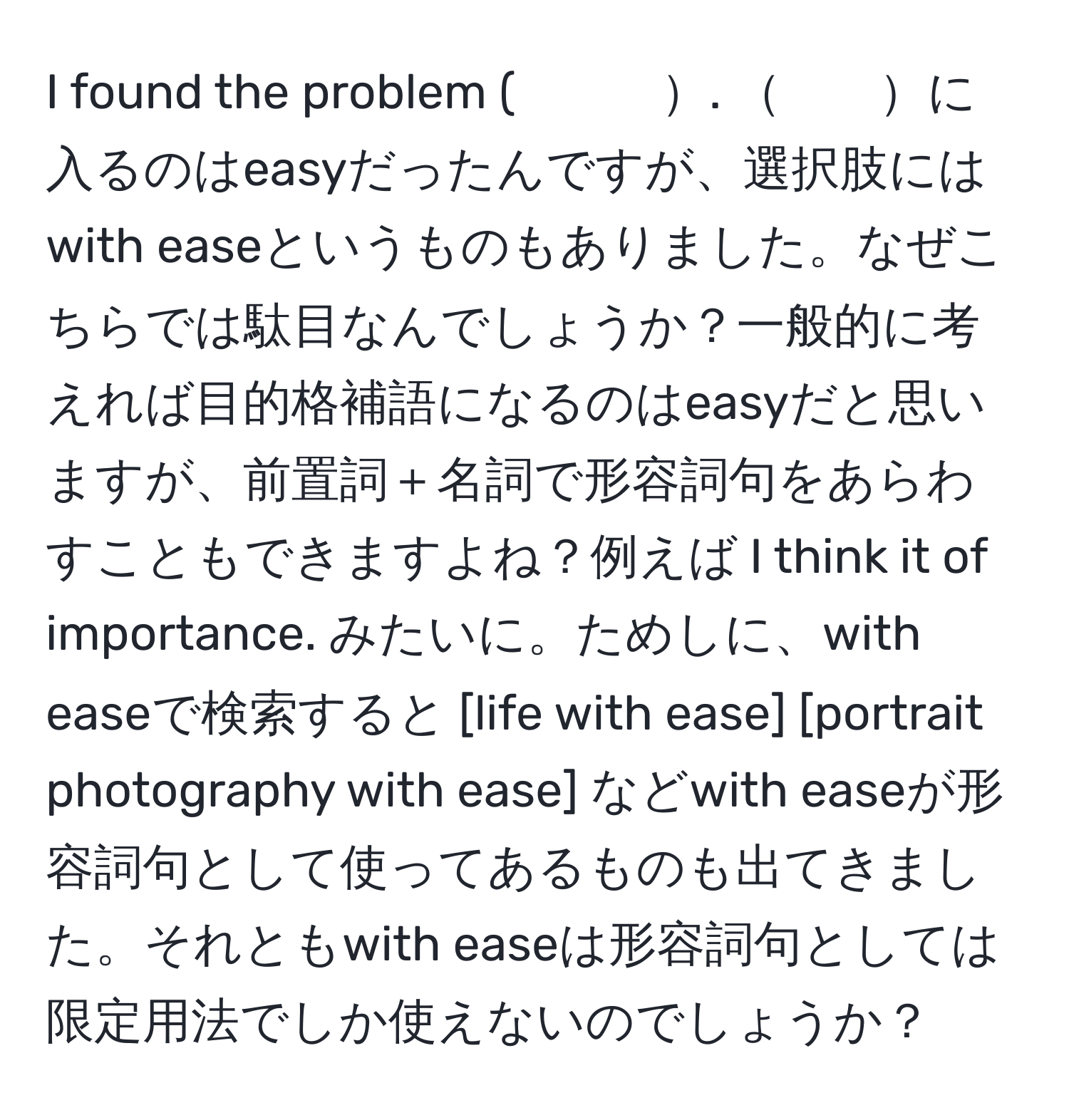 found the problem (　　　. 　　に入るのはeasyだったんですが、選択肢にはwith easeというものもありました。なぜこちらでは駄目なんでしょうか？一般的に考えれば目的格補語になるのはeasyだと思いますが、前置詞＋名詞で形容詞句をあらわすこともできますよね？例えば I think it of importance. みたいに。ためしに、with easeで検索すると [life with ease] [portrait photography with ease] などwith easeが形容詞句として使ってあるものも出てきました。それともwith easeは形容詞句としては限定用法でしか使えないのでしょうか？