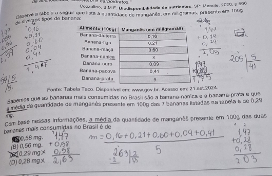 Cozzolino, S.M.F. Biodisponibilidade de nutrientes. SP: Manole. 2020, p.506
Observe a tabela a seguir que lista a quantidade de manganês, em miligramas, presente em 100g
de diversos típos de banana:
Fonte: Tabela Taco. Disponível em: www.gov.br. Acesso em: 21.set.2024.
Sabemos que as bananas mais consumidas no Brasil são a banana-nanica e a banana-prata e que
a média da quantidade de manganês presente em 100g das 7 bananas listadas na tabela é de 0,29
mg.
Com base nessas informações, a média da quantidade de manganês presente em 100g das duas
bananas mais consumidas no Brasil é de
m00,58 mg.
(B) 0,56 mg.
(210,29 mg×
(D) 0,28 mg x