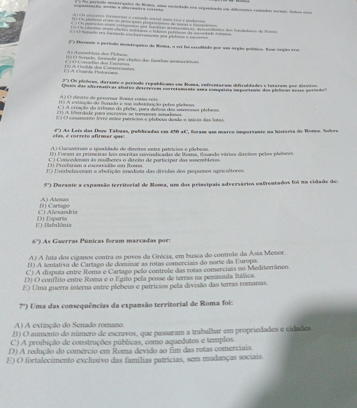 1 ') No período monárquico de Nome, uma ssciedade era organizada em diferentes camadas sociais. Sobee e===
organização, assine a aiermatra coriers.
E  O  Senado er a formado ex  lugvento pre  plebeus e eeno
2') Durante o período momárquico de Roma, o rei foi escolhido por em órgão polítieo. Esse órgão erao
À ) Assembleia dos Plebeus
) O Senado, formado por chefea das famílias mistocráticao
E A Cuarda Pretoríana D A Guída dos Comerciantes C) O Conselho dos Escravos
3º) Os plebeus, durante o período repúblicano em Roma, enfrentaram dificuldades e iuiaram por dircitos.
Quais das alternativas abaixo descrevem corretamente uma conquista importanse dos plebess nesse período's
A) O direrto de governar Roma como reis
() A extinção do Senado e sua sabatituição pelea plebeus
C) A criação do tríbuno da plebe, para defesa dos intereses plebeus
D) A liberdade para escravos se forvarem senadorea
E) O casamento livre entre patrícios e plebeus desde o início das lutas.
4°)
elas, é correto afirmar que:  As Leis das Doze Tábuas, publicadas em 450 aC, foram um marco importante na história de Roma. Sobre
A) Garantiram a igualdade de direitos entre patrícios e plebeus.
D Foram as primeiras leis escritas reivindicadas de Roma, fixando vários dárcitos pelos plebeus.
C) Concederam às mulheres o dircito de participar das assembleias.
D) Proibiram a escravidão em Roma
E) Estabefeceram a abolição imediata das dívidas dos pequenos agricultores
5°) e Durante a expansão territorial de Roma, um dos principais adversários enfrentados foi na cidade de:
l Átenas
C) Alexandria B) Cartago
E) Babilônia D) Esparta
6°) As Guerras Púnicas foram marcadas por:
A) A luta dos ciganos contra os povos da Grécia, em busca do controle da Ásia Menor.
B) A tentativa de Cartago de dominar as rotas comerciais do norte da Europa.
C) A disputa entre Roma e Cartago pelo controle das rotas comerciais no Mediterrâneo.
D) O conflito entre Roma e o Egito pela posse de terras na península Itálica.
E) Uma guerra interna entre plebeus e patrícios pela divisão das terras romanas.
7°) Uma das consequências da expansão territorial de Roma foi:
A) A extinção do Senado romano.
B) O aumento do número de escravos, que passaram a trabalhar em propriedades e cidades.
C) A proibição de construções públicas, como aquedutos e templos.
D) A redução do comércio em Roma devido ao fim das rotas comerciais.
E) O fortalecimento exclusivo das famílias patrícias, sem mudanças sociais.