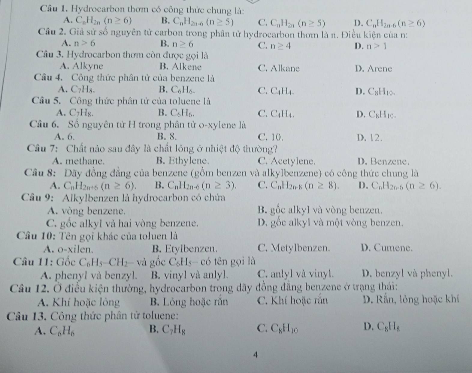 Hydrocarbon thơm có công thức chung là:
A. C_nH_2n(n≥ 6) B. C_nH_2n-6(n≥ 5) C. C_nH_2n(n≥ 5) D. C_nH_2n-6(n≥ 6)
Câu 2. Giả sử số nguyên tử carbon trong phân tử hydrocarbon thơm là n. Điều kiện của n:
A. n>6 B. n≥ 6
C. n≥ 4 D. n>1
Câu 3. Hydrocarbon thơm còn được gọi là
A. Alkyne B. Alkene C. Alkane D. Arene
Câu 4. Công thức phân tử của benzene là
A. C_7H_8. B. C_6H_6. C. C_4H_4. D. C_8H_10.
Câu 5. Công thức phân tử của toluene là
A. C7H8. B. C_6H_6. C. C_4H_4. D. C_8H_10.
Câu 6. Số nguyên tử H trong phân tử o-xylene là
A. 6. B. 8. C. 10. D. 12.
Câu 7: Chất nào sau đây là chất lỏng ở nhiệt độ thường?
A. methane. B. Ethylene. C. Acetylene. D. Benzene.
Câu 8: Dãy đồng đẳng của benzene (gồm benzen và alkylbenzene) có công thức chung là
A. C_nH_2n+6(n≥ 6). B. C_nH_2n-6(n≥ 3). C. C_nH_2n-8(n≥ 8). D. C_nH_2n-6(n≥ 6).
Câầu 9: Alkylbenzen là hydrocarbon có chứa
A. vòng benzene. B. gốc alkyl và vòng benzen.
C. gốc alkyl và hai vòng benzene. D. gốc alkyl và một vòng benzen.
Câu 10: Tên gọi khác của toluen là
A. o-xilen. B. Etylbenzen. C. Metylbenzen. D. Cumene.
Câu 11: Gốc C_6H_5-CH_2- và gốc C_6F Is- có tên gọi là
A. phenyl và benzyl. B. vinyl và anlyl. C. anlyl và vinyl. D. benzyl và phenyl.
Câu 12. Ở điều kiện thường, hydrocarbon trong dãy đồng đẳng benzene ở trạng thái:
A. Khí hoặc lỏng B. Lỏng hoặc rắn C. Khí hoặc rắn D. Rắn, lỏng hoặc khí
Câu 13. Công thức phân tử toluene:
D.
A. C_6H_6 B. C_7H_8 C. C_8H_10 C_8H_8
4