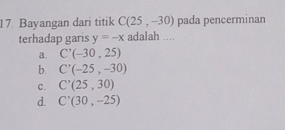 Bayangan dari titik C(25,-30) pada pencerminan
terhadap garis y=-x adalah ....
a. C^,(-30,25)
b. C'(-25,-30)
c. C^,(25,30)
d. C^,(30,-25)