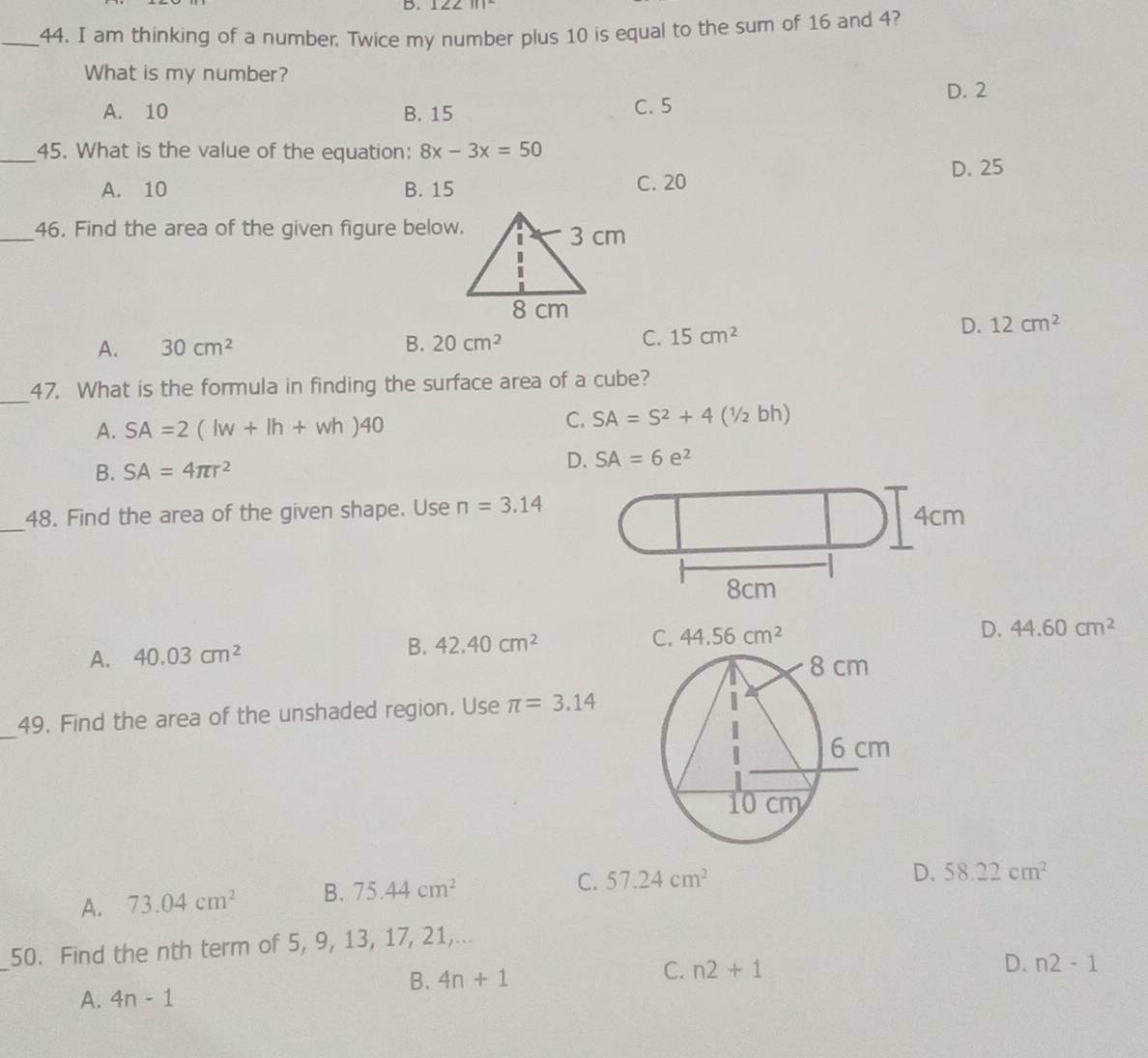 1222111
_44. I am thinking of a number. Twice my number plus 10 is equal to the sum of 16 and 4?
What is my number?
D. 2
A. 10 B. 15 C. 5
_45. What is the value of the equation: 8x-3x=50
A. 10 B. 15 C. 20 D. 25
_46. Find the area of the given figure below.
A. 30cm^2 B. 20cm^2 C. 15cm^2
D. 12cm^2
_47. What is the formula in finding the surface area of a cube?
A. SA=2(lw+lh+wh)40
C. SA=S^2+4(1/2bh)
B. SA=4π r^2 D. SA=6e^2
_
48. Find the area of the given shape. Use π =3.14 4cm
8cm
B. 42.40cm^2
D.
A. 40.03cm^2 44.60cm^2
_
49. Find the area of the unshaded region. Use π =3.14
A. 73.04cm^2 B. 75.44cm^2
C. 57.24cm^2 D. 58.22cm^2
_
50. Find the nth term of 5, 9, 13, 17, 21,...
B. 4n+1 C. n2+1
D. n2-1
A. 4n-1