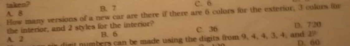 taken? C. 6
B. 7
A. 8
How many versions of a new car are there if there are 6 colors for the exterior; 3 colors for
the interior, and 2 styles for the interior?
A. 2 B、 6 C. 36 D. 720
r digit numbers can be made using the digits from 9, 4, 4, 3, 4. and 2P
D. 60