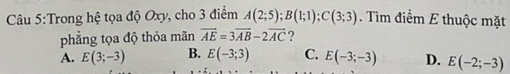 Trong hệ tọa độ Oxy, cho 3 điểm A(2;5); B(1;1); C(3;3). Tìm điểm E thuộc mặt
phẳng tọa độ thỏa mãn overline AE=3overline AB-2overline AC ?
A. E(3;-3) B. E(-3;3) C. E(-3;-3) D. E(-2;-3)