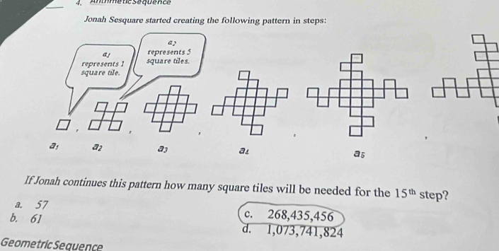 AnméticSéquence
_
Jonah Sesquare started creating the following pattern in steps:
a2
a! represents 5
represents 1 square tiles.
square tile.
a a2 a3 a! a5
If Jonah continues this pattern how many square tiles will be needed for the 15^(th) step?
a. 57 c. 268,435,456
b. 61 d. 1,073,741,824
Geometric Sequence