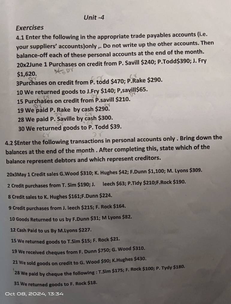 Unit -4 
Exercises 
4.1 Enter the following in the appropriate trade payables accounts (i.e. 
your suppliers’ accounts)only ,. Do not write up the other accounts. Then 
balance-off each of these personal accounts at the end of the month. 
20x2June 1 Purchases on credit from P. Savill $240; P.Todd $390; J. Fry
$1,620. 
3Purchases on credit from P. todd $470; P.Rake $290. 
10 We returned goods to J.Fry $140; P,savil| $65. 
15 Purchases on credit from P.savill $210. 
19 We paid P. Rake by cash $290. 
28 We paid P. Saville by cash $300. 
30 We returned goods to P. Todd $39. 
4.2 $Enter the following transactions in personal accounts only . Bring down the 
balances at the end of the month. After completing this, state which of the 
balance represent debtors and which represent creditors. 
20x3May 1 Credit sales G.Wood $310; K. Hughes $42; F.Dunn $1,100; M. Lyons $309. 
2 Credit purchases from T. Sim $190; J. leech $63; P.Tidy $210;F.Rock $190. 
8 Credit sales to K. Hughes $161;F.Dunn $224. 
9 Credit purchases from J. leech $215; F. Rock $164. 
10 Goods Returned to us by F.Dunn $31; M Lyons $82. 
12 Cash Paid to us By M.Lyons $227. 
15 We returned goods to T.Sim $15; F. Rock $21. 
19 We received cheques from F. Dunn $750; G. Wood $310. 
21 We sold goods on credit to G. Wood $90; K.Hughes $430. 
28 We paid by cheque the following : T.Sim $175; F. Rock $100; P. Tydy $180. 
31 We returned goods to F. Rock $18. 
Oct 08, 2024, 13:34