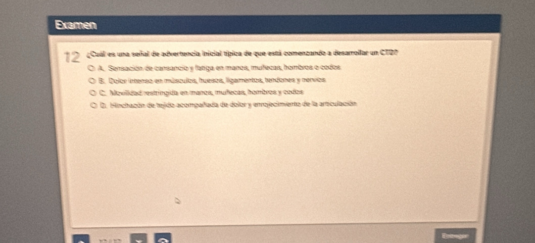 Examen
12 ¿Cuál es una señal de advertencia inicial típica de que está comenzando a desarrollar un CTD?
A. Sensación de cansancio y fatiga en manos, mufecas, hombros o codos
B. Dolor intenso en músculos, huesos, ligamentos, tendones y nervios
C. Movilídad restringida en manos, muñfecas, hombros y codos
D. Hinchacón de tejido acompañada de dolor y enrojecimiento de la articulación
Enangor