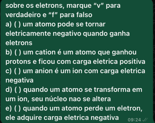 sobre os eletrons, marque “ v ” para
verdadeiro e “f” para falso
a) ( ) um atomo pode se tornar
eletricamente negativo quando ganha
eletrons
b) ( ) um cation é um atomo que ganhou
protons e ficou com carga eletrica positiva
c) ( ) um anion é um ion com carga eletrica
negativa
d) ( ) quando um atomo se transforma em
um ion, seu núcleo nao se altera
e) ( ( ) quando um atomo perde um eletron,
ele adquire carga eletrica negativa 09:24