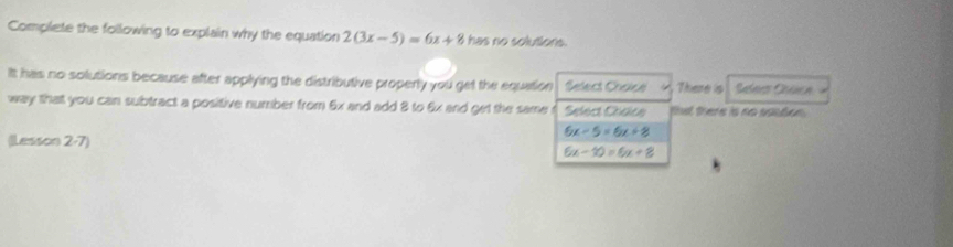 Complete the following to explain why the equation 2(3x-5)=6x+8 has no solutions.
It has no solutions because after applying the distributive properly you get the equation Select Choice There is Selees Ceea 
way that you can subtract a positive number from 6x and add 8 to & x and get the same Select Chace tl there is no sasto
6x-5=6x+8
(Lesson 2-7)
6x-10=6x+8