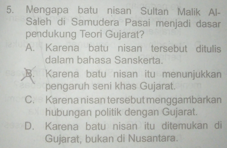 Mengapa batu nisan Sultan Malik Al-
Saleh di Samudera Pasai menjadi dasar
pendukung Teori Gujarat?
A. Karena batu nisan tersebut ditulis
dalam bahasa Sanskerta.
B. Karena batu nisan itu menunjukkan
pengaruh seni khas Gujarat.
C. Karena nisan tersebut menggambarkan
hubungan politik dengan Gujarat.
D. Karena batu nisan itu ditemukan di
Gujarat, bukan di Nusantara.