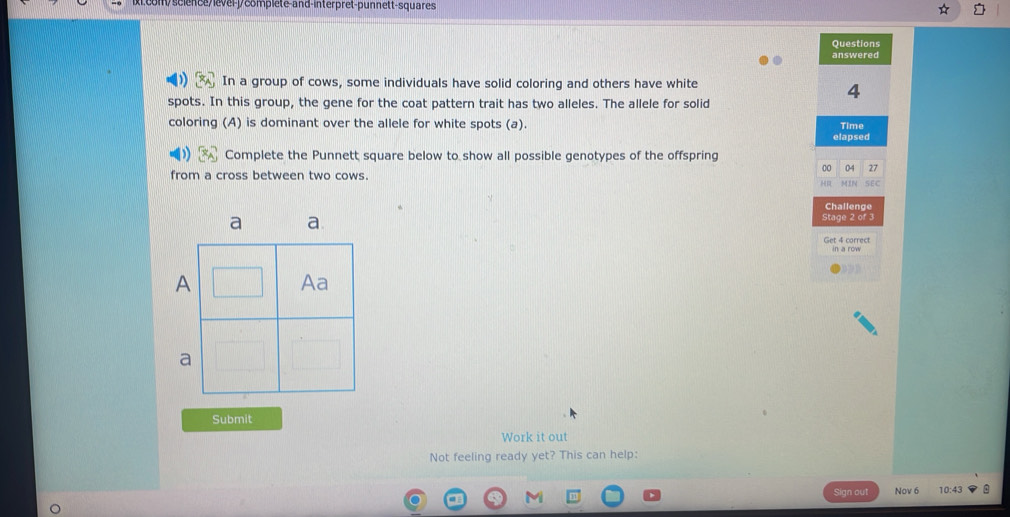 Lcom/science/level-j/complete-and-interpret-punnett-squares 
Questions 
answered 
In a group of cows, some individuals have solid coloring and others have white
4
spots. In this group, the gene for the coat pattern trait has two alleles. The allele for solid 
coloring (A) is dominant over the allele for white spots (a). Time 
elapsed 
Complete the Punnett square below to show all possible genotypes of the offspring 
00 04 27 
from a cross between two cows. 
H MIN SEC 
Challenge 
Stage 2 of 3 
Set 4 correct 
Submit 
Work it out 
Not feeling ready yet? This can help: 
Sign out Nov 6 10:43