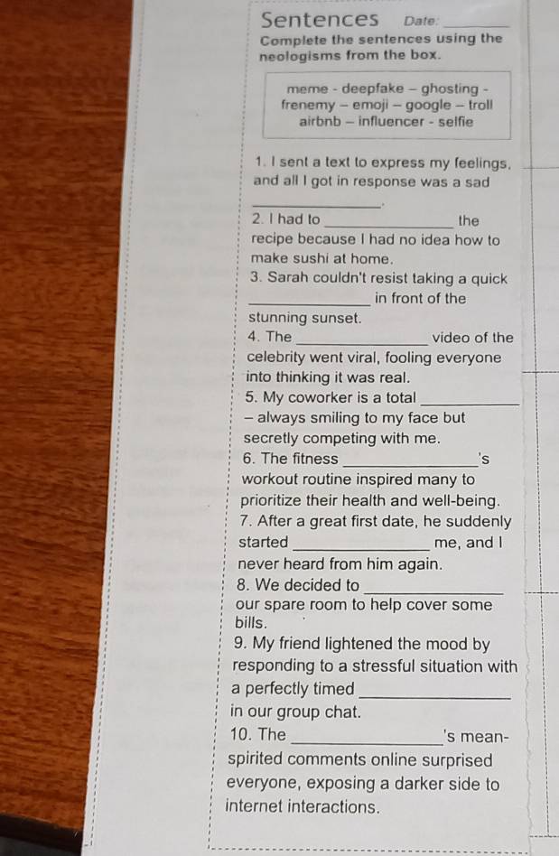 Sentences Date:_ 
Complete the sentences using the 
neologisms from the box. 
meme - deepfake - ghosting - 
frenemy - emoji - google - troll 
airbnb - influencer - selfie 
1. I sent a text to express my feelings. 
and all I got in response was a sad 
_ 
. 
2. I had to _the 
recipe because I had no idea how to 
make sushi at home. 
3. Sarah couldn't resist taking a quick 
_in front of the 
stunning sunset. 
4. The _video of the 
celebrity went viral, fooling everyone 
into thinking it was real. 
5. My coworker is a total_ 
- always smiling to my face but 
secretly competing with me. 
_ 
6. The fitness 's 
workout routine inspired many to 
prioritize their health and well-being. 
7. After a great first date, he suddenly 
started _me, and I 
never heard from him again. 
8. We decided to 
_ 
our spare room to help cover some 
bills. 
9. My friend lightened the mood by 
responding to a stressful situation with 
a perfectly timed_ 
in our group chat. 
_ 
10. The 's mean- 
spirited comments online surprised 
everyone, exposing a darker side to 
internet interactions.
