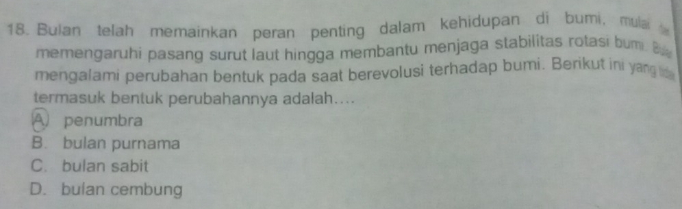 Bulan telah memainkan peran penting dalam kehidupan di bumi, mula 
memengaruhi pasang surut laut hingga membantu menjaga stabilitas rotasi bumi. B
mengalami perubahan bentuk pada saat berevolusi terhadap bumi. Berikut ini yang d
termasuk bentuk perubahannya adalah....
A penumbra
B. bulan purnama
C. bulan sabit
D. bulan cembung