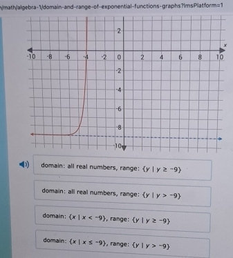 n/math/algebra-1/domain-and-range-of-exponential-functions-graphs?ImsPlatform =1 
x
D) domain: all real numbers, range:  y|y≥ -9
domain: all real numbers, range:  y|y>-9
domain:  x|x , range:  y|y≥ -9
domain  x|x≤ -9 , range:  y|y>-9