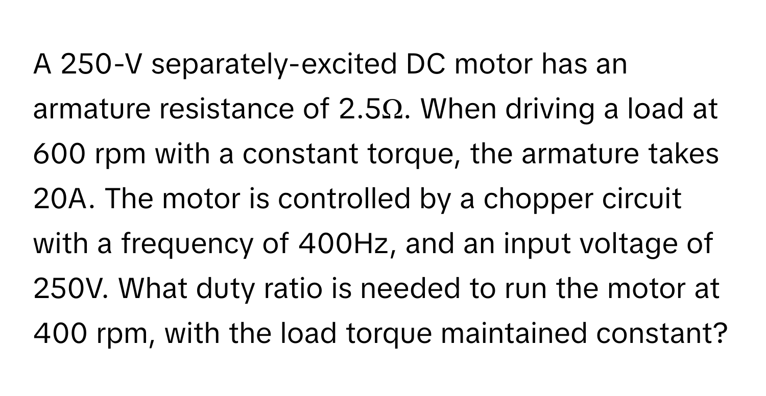 A 250-V separately-excited DC motor has an armature resistance of 2.5Ω. When driving a load at 600 rpm with a constant torque, the armature takes 20A. The motor is controlled by a chopper circuit with a frequency of 400Hz, and an input voltage of 250V. What duty ratio is needed to run the motor at 400 rpm, with the load torque maintained constant?