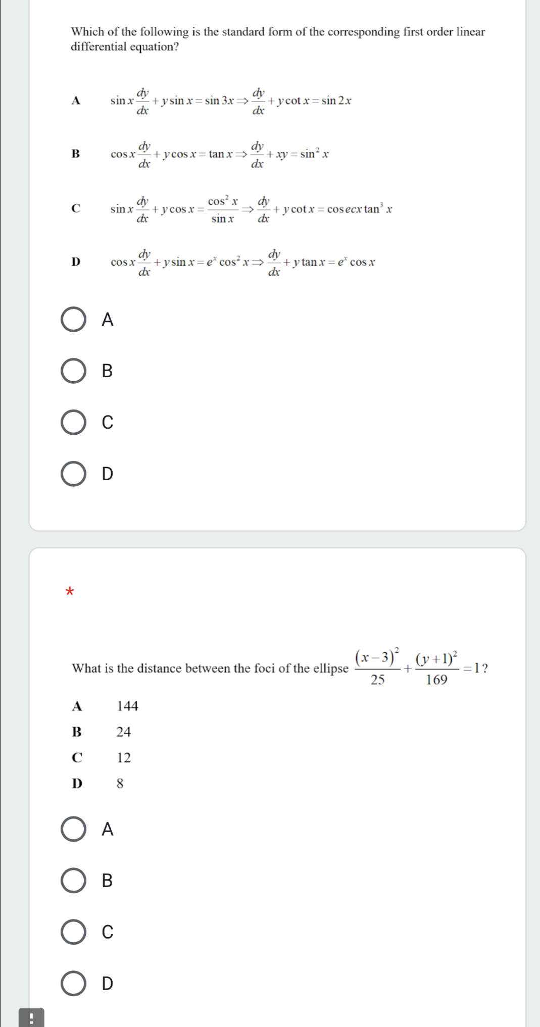 Which of the following is the standard form of the corresponding first order linear
differential equation?
A sin x dy/dx +ysin x=sin 3xRightarrow  dy/dx +ycot x=sin 2x
B cos x dy/dx +ycos x=tan xRightarrow  dy/dx +xy=sin^2x
C sin x dy/dx +ycos x= cos^2x/sin x Rightarrow  dy/dx +ycot x=cos ecxtan^3x
D cos x dy/dx +ysin x=e^xcos^2xRightarrow  dy/dx +ytan x=e^xcos x
A
B
C
D
*
What is the distance between the foci of the ellipse frac (x-3)^225+frac (y+1)^2169=1 ？
A 144
B 24
C 12
D 8
A
B
C
D
: