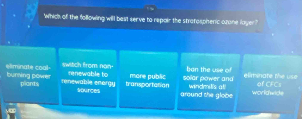 Which of the following will best serve to repair the stratospheric ozone layer?
eliminate coal- switch from non- ban the use of
renewable to more public solar power and eliminate the use
burning power renewable energy transportation windmills all
plants of CFCs
sources around the globe worldwide