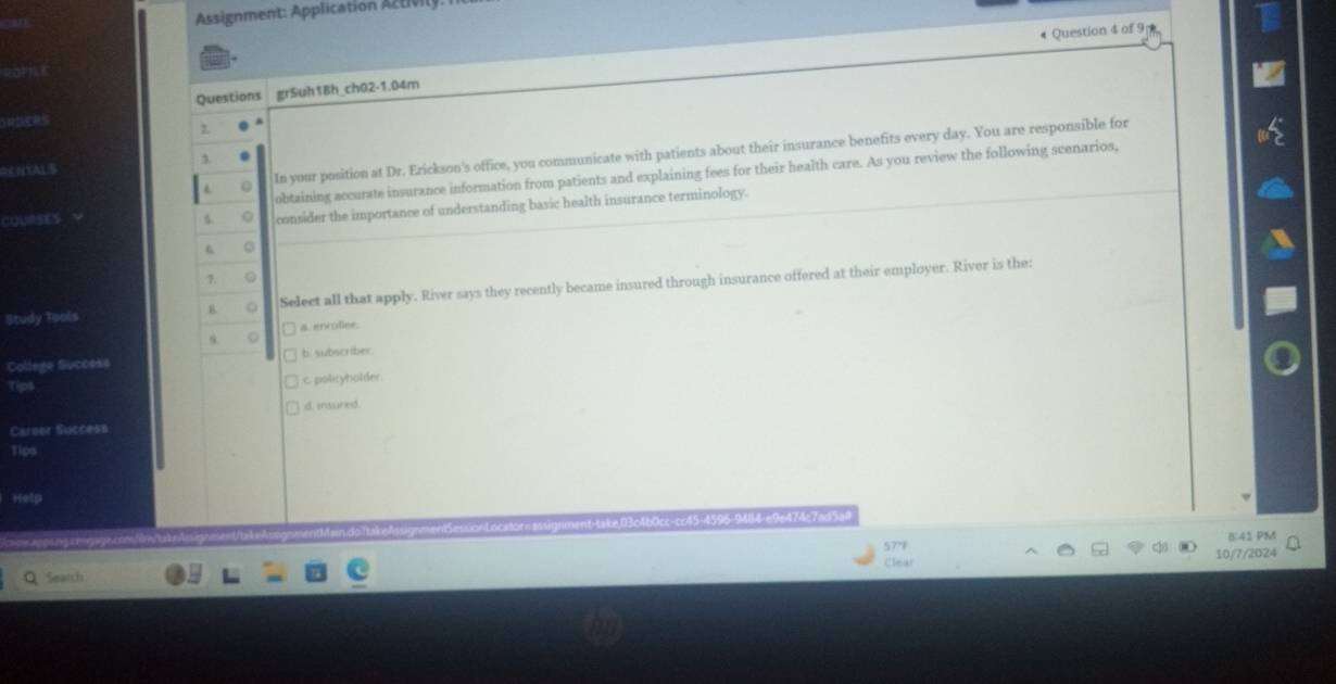Assignment: Application Aztivily
Question 4 of 9
Questions gr5uh18h_ch02-1.04m
ROCRS
2.
0 In your position at Dr. Erickson's office, you communicate with patients about their insurance benefits every day. You are responsible for
NYAL S
COURSES obtaining accurate insurance information from patients and explaining fees for their health care. As you review the following scenarios,
。 consider the importance of understanding basic health insurance terminology.
Q
1 。
B 。 Select all that apply. River says they recently became insured through insurance offered at their employer. River is the:
Study Tools
a. enroflee.
College Success □ b. subscriber.
Tips c polityholder.
d. insured.
Career Success
Tips
Help
474c7adSaa
B:41 PM
/7/2024
Search