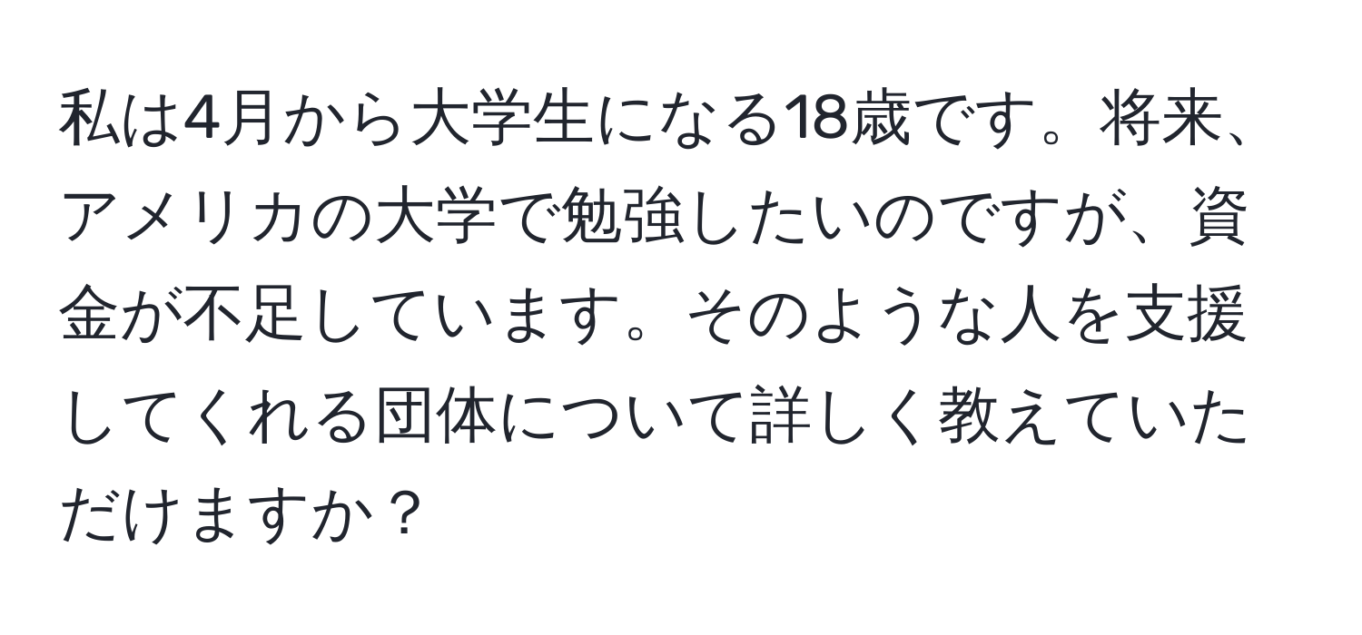 私は4月から大学生になる18歳です。将来、アメリカの大学で勉強したいのですが、資金が不足しています。そのような人を支援してくれる団体について詳しく教えていただけますか？