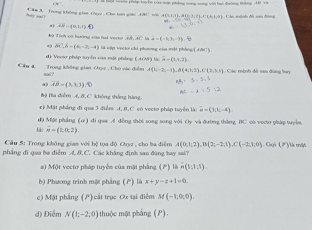 OC . là một vecto pháp tuyển của mặt phẳng song song với hai đướng thắng AB và
Câu 3. Trong không gian Oxyz , Cho tam giác ABC với A(1;1;1),B(1;2;2),C(4;1;0)
hay sai?  Các mệnh đề sau đúng
a) vector AB=(0;1;1)
b) Tích có hướng của hai vecto vector AB,vector AC là vector a=(-1;3;-3)
c) vector BC,vector b=(6;-2;-4) là cặp vectơ chi phương của mặt phẳng(ABC).
d) Vectơ pháp tuyến của mặt phẳng (A0 B ) là: vector n=(1;1;2).
Câu 4. Trong không gian Oxyz , Cho các điểm A(1;-2;-1),B(4;1;2),C(2;3;1) Các mệnh đề sau đúng hay
sai?
a) vector AB=(3;3;3)
b) Ba điểm A, B,C không thẳng hàng.
c) Mặt phẳng đi qua 3 điểm A, B,C có vectơ pháp tuyến là: vector a=(3;1;-4).
d) Mặt phẳng (α) di qua A đồng thời song song với Oy và đường thẳng BC có vectơ pháp tuyến
là: vector n=(1;0;2).
Câu 5: Trong không gian với hệ tọa độ Oxyz , cho ba điểm A(0;1;2),B(2;-2;1),C(-2;1;0). Gọi (P) là mặt
phẳng đi qua ba điểm A,B,C. Các khẳng định sau đúng hay sai?
a) Một vectơ pháp tuyến của mặt phẳng (P) là vector n(1;1;1).
b) Phương trình mặt phẳng (P) là x+y-z+1=0.
c) Mặt phẳng (P) cắt trục Ox tại điểm M(-1;0;0).
d) Điểm N(1;-2;0) thuộc mặt phẳng (P).
