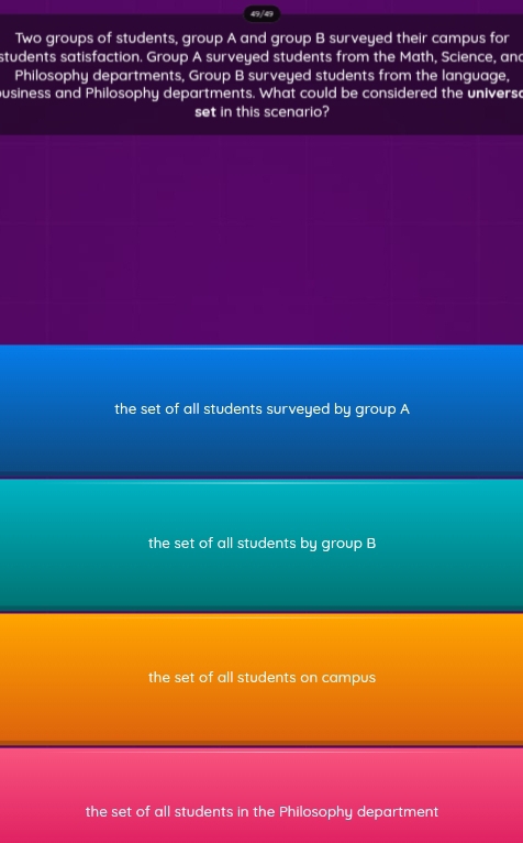 49 / 49
Two groups of students, group A and group B surveyed their campus for
students satisfaction. Group A surveyed students from the Math, Science, and
Philosophy departments, Group B surveyed students from the language,
ousiness and Philosophy departments. What could be considered the universe
set in this scenario?
the set of all students surveyed by group A
the set of all students by group B
the set of all students on campus
the set of all students in the Philosophy department