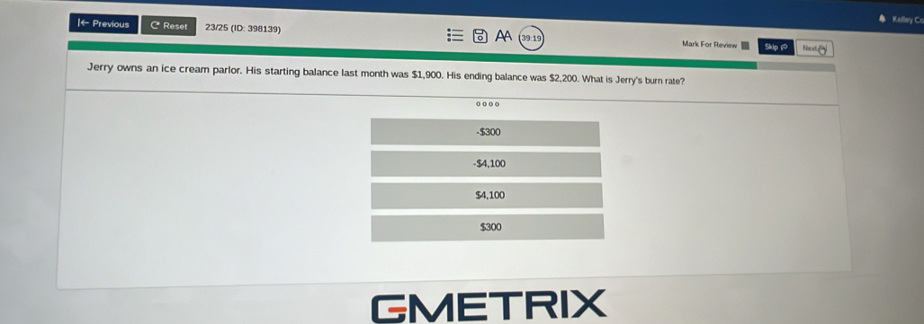 Kelley Cr
AA
|← Previous C Reset 23/25 (ID: 398139) Mark For Review Skip 
Ne
Jerry owns an ice cream parlor. His starting balance last month was $1,900. His ending balance was $2,200. What is Jerry's burn rate?
.
- $300
-$4,100
$4,100
$300
GMETRIX