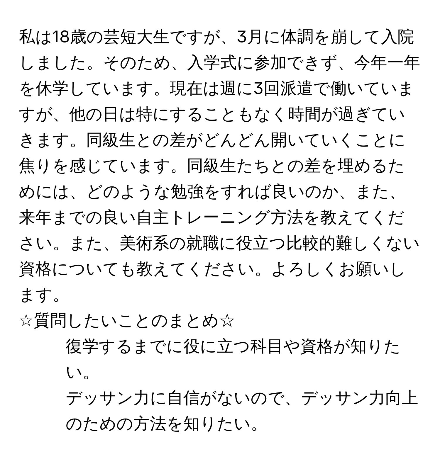 私は18歳の芸短大生ですが、3月に体調を崩して入院しました。そのため、入学式に参加できず、今年一年を休学しています。現在は週に3回派遣で働いていますが、他の日は特にすることもなく時間が過ぎていきます。同級生との差がどんどん開いていくことに焦りを感じています。同級生たちとの差を埋めるためには、どのような勉強をすれば良いのか、また、来年までの良い自主トレーニング方法を教えてください。また、美術系の就職に役立つ比較的難しくない資格についても教えてください。よろしくお願いします。  
☆質問したいことのまとめ☆  
1. 復学するまでに役に立つ科目や資格が知りたい。  
2. デッサン力に自信がないので、デッサン力向上のための方法を知りたい。