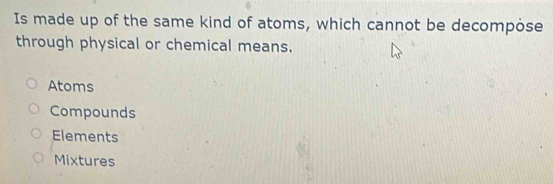 Is made up of the same kind of atoms, which cannot be decompose
through physical or chemical means.
Atoms
Compounds
Elements
Mixtures