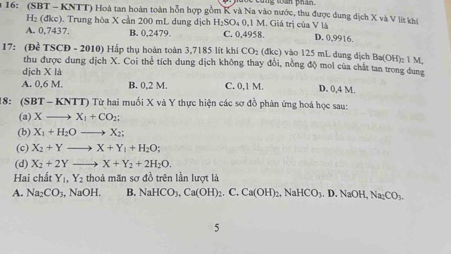 ng toan phan.
16: (SBT - KNTT) Hoà tan hoàn toàn hỗn hợp gồm K và Na vào nước, thu được dung dịch X và V lít khí
H_2 (đkc). Trung hòa X cần 200 mL dung dịch H_2SO_40, 1 M. Giá trị của V là
A. 0,7437. B. 0,2479. C. 0,4958. D. 0,9916.
17: (Đề TSCĐ - 2010) Hấp thụ hoàn toàn 3,7185 lít khí CO_2 (đkc) vào 125 mL dung dịch Ba(OH)_21M, 
thu được dung dịch X. Coi thể tích dung dịch không thay đồi, nồng độ mol của chất tan trong dung
dịch X là
A. 0,6 M. B. 0,2 M. C. 0,1 M.
D. 0,4 M.
18: ( SBT-KNT T) Từ hai muối X và Y thực hiện các sơ đồ phản ứng hoá học sau:
(a) Xto X_1+CO_2; 
(b) X_1+H_2Oto X_2; 
(c) X_2+Yto X+Y_1+H_2O; 
(d) X_2+2Yto X+Y_2+2H_2O. 
Hai chất Y_1, Y_2 thoả mãn sơ đồ trên lần lượt là
A. Na_2CO_3 , NaOH. B. NaHCO_3, Ca(OH)_2. C. Ca(OH)_2, NaHCO_3.D. NaOH, Na_2CO_3. 
5