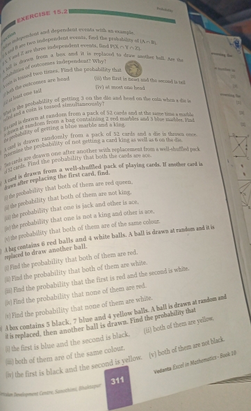 EXERCISE 15.2
she mdspendent and dependent events with an example L TM
(A∩ B)
A ad i ary two indepencent events, fnd the 
Y ad Z are three indepencent events, find P(X∩ Y∩ Z)
jull is drawn from a box and it is replaced to draw anothes balk. Are the
ton a serted two times. Find the probability that
* srha in
mbdntier of outcomes independent? Why!  joth the cutcomes are head (i) the first is hown and the seceed is tol 
(iv) at most one bead

a at least one tai f
=====ing Tas
se is the probability of getting 3 on the die and head on the com when a dis i 1
hs and a coin is tossed simultaneously?
ced is dhawn at random from a pack of 52 cards and at the same time a marple
s  due at random from a bag containing 2 red matbles and 3 plue mahles. Fad
pucability of getting a blue marble and a king
ged is drawn randomly from a pack of 52 cards and a die is thrown ance 
der mme the probability of not getting a card king as well as 6 co the di .
Se cards are drawn one after another with replacement from a well-shuffled pack .
fsr erds. Find the probability that both the cards are ace
t ad is drawn from a well-shuffled pack of playing cards. If another card i C
dawn after replacing the first card, find,
the probability that both of them are red queen.
the probability that both of them are not king,
R
the probability that one is jack and other is ace,
[iv) the probability that one is not a king and other is ace,
(v) the probability that both of them are of the same colour.
A bag contains 6 red balls and 4 white balls. A ball is drawn at randem and it is
replaced to draw another ball.
(i) Find the probability that both of them are red.
Find the probability that both of them are white.
m Find the probability that the first is red and the second is white.
(iw) Find the probability that none of them are red.
(v) Find the probability that none of them are white.
/ A box contains 5 black, 7 blue and 4 yellow balls. A ball is drawn at random and
it is replaced, then another ball is drawn. Find the probability that
(ii) both of them are yellow,
(i) the first is blue and the second is black.
(iii) both of them are of the same colour.
(iv) the first is black and the second is yellow. (v) both of them are not black.
Vedanta Excel in Mathematics - Book 10
Briadm Development Centre, Sanothimi, Bhaktapur 311