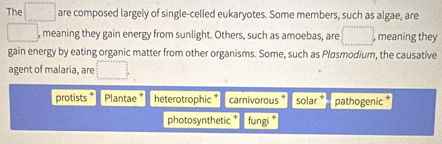 The □ are composed largely of single-celled eukaryotes. Some members, such as algae, are 
□ , meaning they gain energy from sunlight. Others, such as amoebas, are □ , meaning they 
gain energy by eating organic matter from other organisms. Some, such as Plasmodium, the causative 
agent of malaria, are beginarrayr a+a+a+answ=a  b/a   b/a   3/2 a+b+c+a+b+c
protists * Plantae * heterotrophic carnivorous solar * pathogenic * 
photosynthetic * fungi *