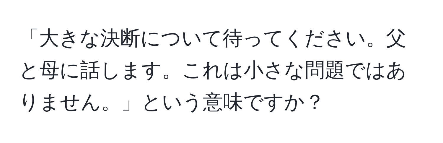 「大きな決断について待ってください。父と母に話します。これは小さな問題ではありません。」という意味ですか？