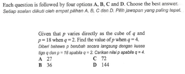 Each question is followed by four options A, B, C and D. Choose the best answer.
Setiap soalan diikuti oleh empat pilihan A, B, C dan D. Pilih jawapan yang paling tepat.
Given that p varies directly as the cube of q and
p=18 when q=2. Find the value of p when q=4. 
Diberi bahawa p berubah secara langsung dengan kuasa
tiga q dan p=18 apabila q=2. Carikan nilai p apabila q=4.
A 27 C 72
B 36 D 144