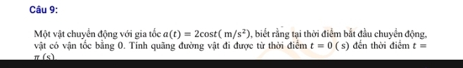 Một vật chuyển động với gia tốc a(t)=2cos t(m/s^2) 0, biết rằng tại thời điểm bắt đầu chuyển động, 
vật có vận tốc bằng 0. Tính quãng đường vật đi được từ thời điểm t=0 ( s) đến thời điểm t=
_ π (s)