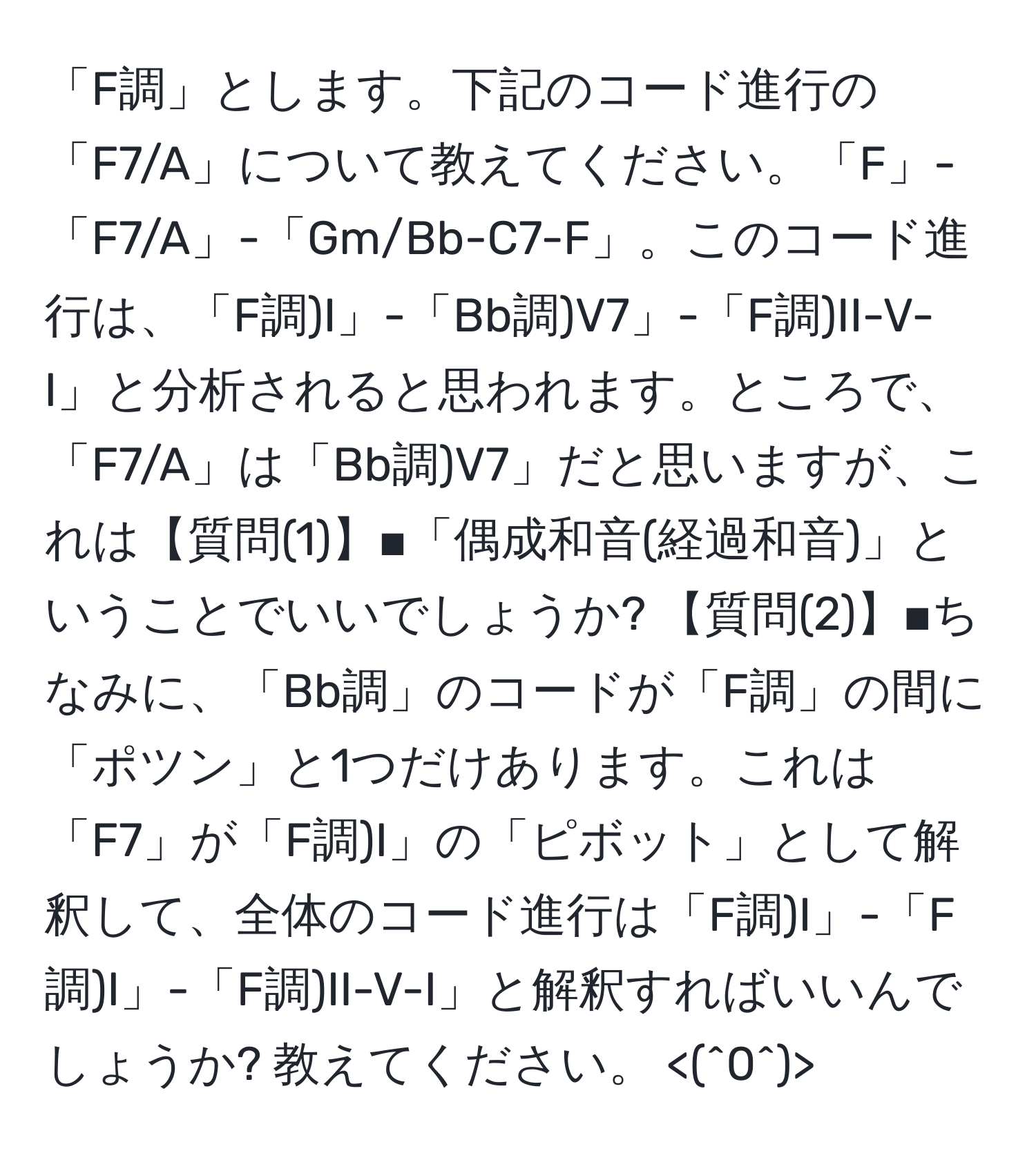 「F調」とします。下記のコード進行の「F7/A」について教えてください。「F」-「F7/A」-「Gm/Bb-C7-F」。このコード進行は、「F調)I」-「Bb調)V7」-「F調)II-V-I」と分析されると思われます。ところで、「F7/A」は「Bb調)V7」だと思いますが、これは【質問(1)】■「偶成和音(経過和音)」ということでいいでしょうか? 【質問(2)】■ちなみに、「Bb調」のコードが「F調」の間に「ポツン」と1つだけあります。これは「F7」が「F調)I」の「ピボット」として解釈して、全体のコード進行は「F調)I」-「F調)I」-「F調)II-V-I」と解釈すればいいんでしょうか? 教えてください。