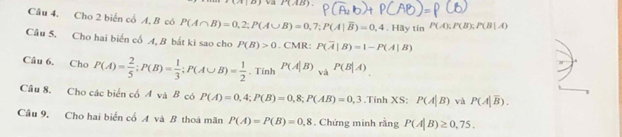 va P(AB). 
Câu 4. Cho 2 biến cổ A, B có P(A∩ B)=0,2; P(A∪ B)=0,7; P(A|overline B)=0,4.Hay tín P(A); P(B); P(B|A)
Câu 5. Cho hai biến cố A, B bất ki sao cho P(B)>0. CMR: P(overline A|B)=1-P(A|B)
Câu 6. Cho P(A)= 2/5 ; P(B)= 1/3 ; P(A∪ B)= 1/2 . Tính P(A|B) , à . P(B|A)
Câu 8. Cho các biển cố A và B có P(A)=0,4; P(B)=0,8; P(AB)=0,3.Tính XS: P(A|B) và P(A|overline B). 
Câu 9. Cho hai biển cố A và B thoả mãn P(A)=P(B)=0,8. Chứng minh rằng P(A|B)≥ 0,75.