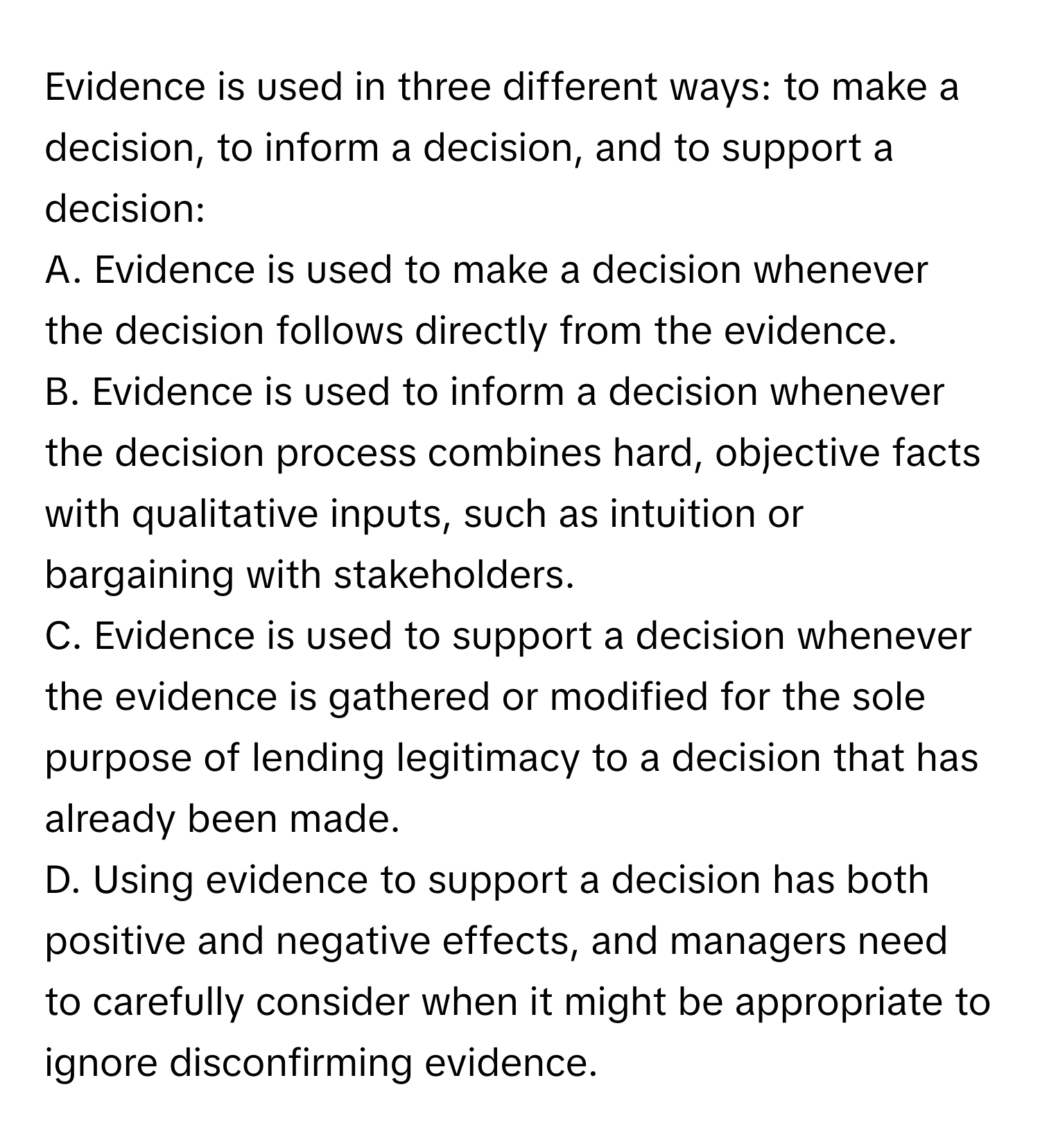 Evidence is used in three different ways: to make a decision, to inform a decision, and to support a decision:

A. Evidence is used to make a decision whenever the decision follows directly from the evidence.
B. Evidence is used to inform a decision whenever the decision process combines hard, objective facts with qualitative inputs, such as intuition or bargaining with stakeholders.
C. Evidence is used to support a decision whenever the evidence is gathered or modified for the sole purpose of lending legitimacy to a decision that has already been made.
D. Using evidence to support a decision has both positive and negative effects, and managers need to carefully consider when it might be appropriate to ignore disconfirming evidence.