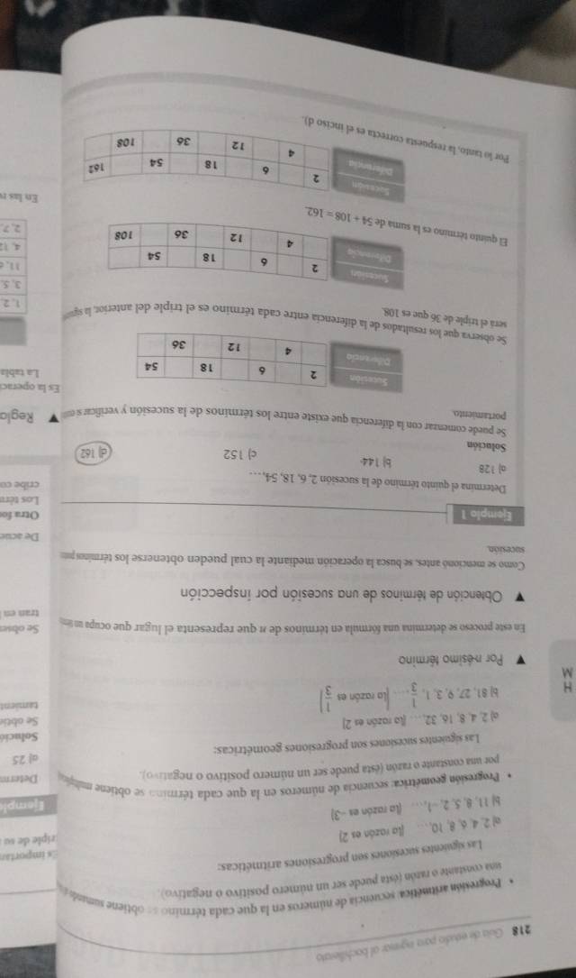 218 Guia de estudio para ingrear ol bachilierato
* Progresión aritmética: secuencia de números en la que cada término == obtiene sumdo
sina constante o razón (ésta puede ser un número positivo o negativo).
Las siguientes sucesiones son progresiones aritméticas:
Es importan
a) 2, 4, 6, 8, 10, … (la razón es 2)
riple de su
b) 11, 8, 5, 2, --1, … (la razón es --3)
Ejempl
.  Progresión geométrica: secuencia de números en la que cada término se obtiene milic Determ
por una constante o razón (ésta puede ser un número positivo o negativo).
Las siguientes sucesiones son progresiones geométricas: a| 25
Solucié
a) 148 ,16, 32, . . (la razón es 2) Se obti
H b 81,27,9,3,1, 1/3 . .. la razón es  1/3 ] tamient
M
Por nésimo término
En este proceso se determina una fórmula en términos de n que representa el lugar que ocupa un m Se obse
tran en
Obtención de términos de una sucesión por inspección
Como se mencionó antes, se busca la operación mediante la cual pueden obtenerse los términos pr
sucesión
De acue
Ejemplo 1 Otra fo
Los tère
cribe co
Determina el quinto término de la sucesión 2, 6, 18, 54, . ..
o) 128 b 144.
Solución
c) 152 d) 162
Se puede comenzar con la diferencia que existe entre los términos de la sucesión y verificar si n
portamiento. Regla
Es la operac
La tabls
Se observa que lose la diferencia entre cada término es el triple del anterior, la siguó
será el triple de 36 que es 108.
1.2
3, 5.
11.
4. 1
El quinto término
2, 7.
En las r
Por lo tanto, la red).