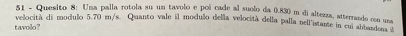 Quesito 8: Una palla rotola su un tavolo e poi cade al suolo da 0.830 m di altezza, atterrando con una 
velocità di modulo 5.70 m/s. Quanto vale il modulo della velocità della palla nell'istante in cui abbandona il 
tavolo?
