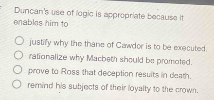 Duncan's use of logic is appropriate because it
enables him to
justify why the thane of Cawdor is to be executed.
rationalize why Macbeth should be promoted.
prove to Ross that deception results in death.
remind his subjects of their loyalty to the crown.