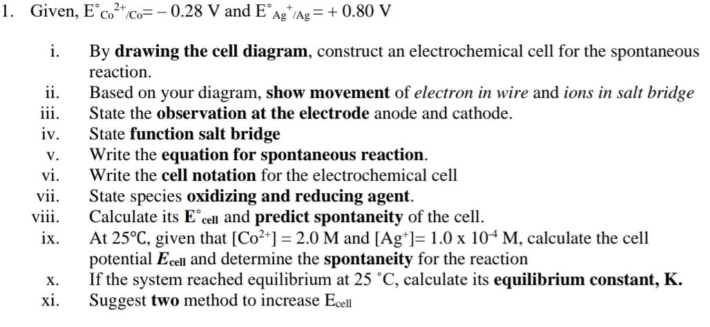 Given, E°c_o^((2+)/c_o)=-0.28V and E°_(Ag)^+/Ag=+0.80V
i. By drawing the cell diagram, construct an electrochemical cell for the spontaneous 
reaction. 
ii. Based on your diagram, show movement of electron in wire and ions in salt bridge 
iii. State the observation at the electrode anode and cathode. 
iv. State function salt bridge 
v. Write the equation for spontaneous reaction. 
vi. Write the cell notation for the electrochemical cell 
vii. State species oxidizing and reducing agent. 
viii. Calculate its E° cen and predict spontaneity of the cell. 
ix. At 25°C , given that [Co^(2+)]=2.0M and [Ag^+]=1.0* 10^(-4)M , calculate the cell 
potential Ec and determine the spontaneity for the reaction 
x. If the system reached equilibrium at 25°C , calculate its equilibrium constant, K. 
xi. Suggest two method to increase E_cell