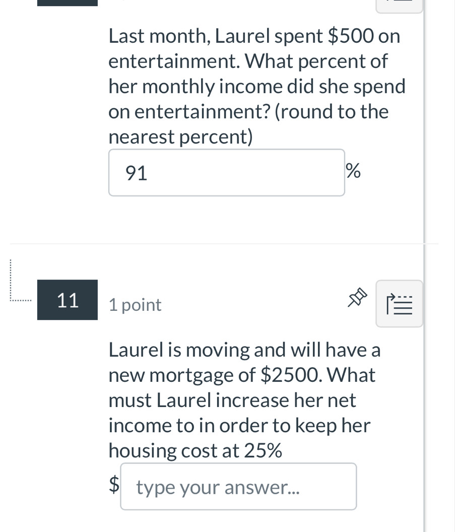 Last month, Laurel spent $500 on 
entertainment. What percent of 
her monthly income did she spend 
on entertainment? (round to the 
nearest percent)
91
%
11 1 point 
Laurel is moving and will have a 
new mortgage of $2500. What 
must Laurel increase her net 
income to in order to keep her 
housing cost at 25%
$ type your answer...