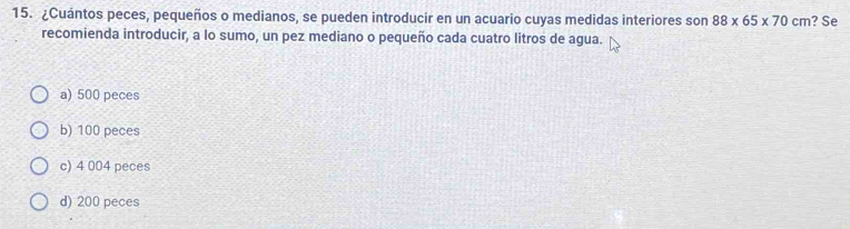 ¿Cuántos peces, pequeños o medianos, se pueden introducir en un acuario cuyas medidas interiores son 88* 65* 70cm ? Se
recomienda introducir, a lo sumo, un pez mediano o pequeño cada cuatro litros de agua.
a) 500 peces
b) 100 peces
c) 4 004 peces
d) 200 peces