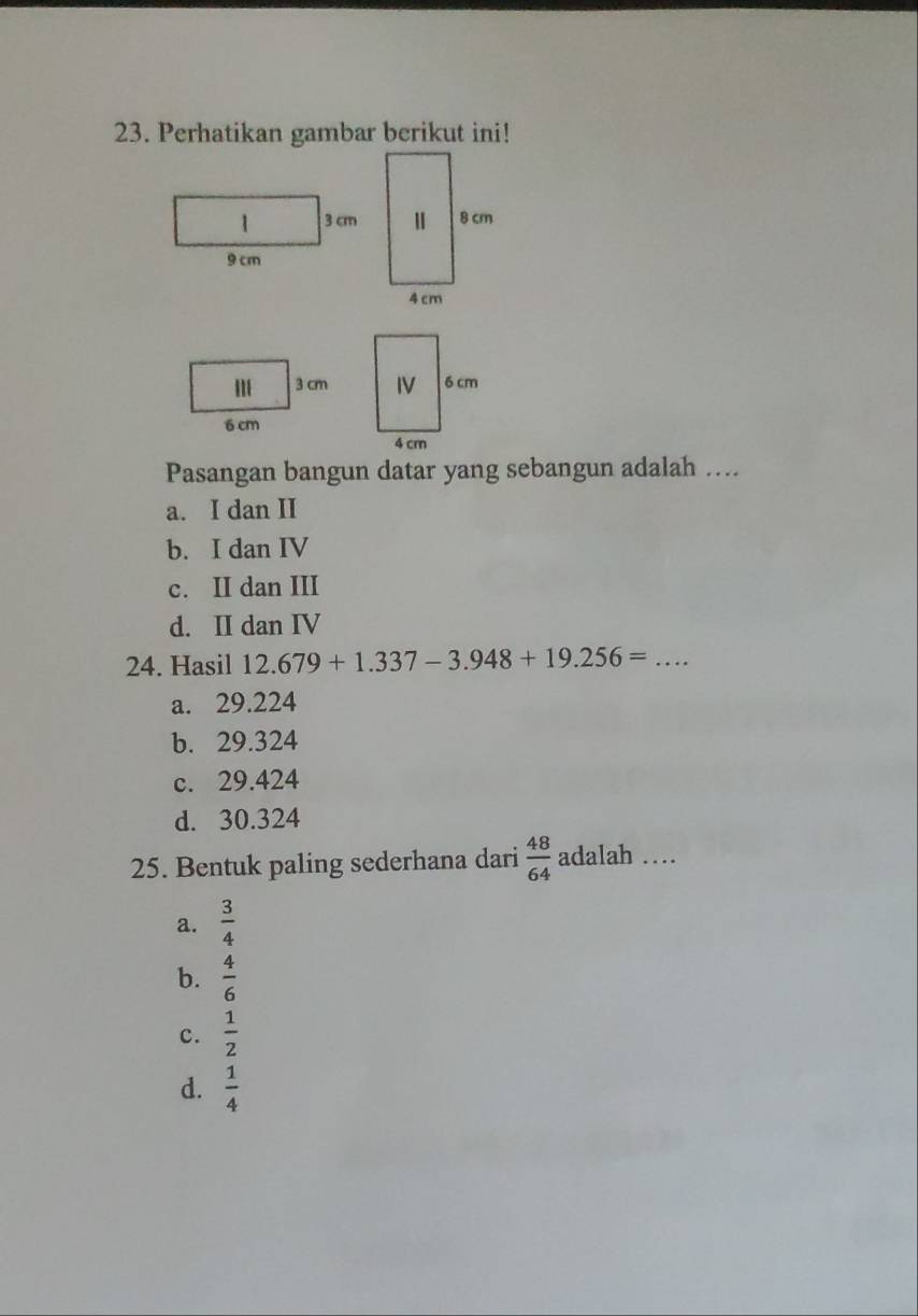 Perhatikan gambar berikut ini!
Pasangan bangun datar yang sebangun adalah ….
a. I dan II
b. I dan IV
c. II dan III
d. II dan IV
24. Hasil 12.679+1.337-3.948+19.256= _  ...
a. 29.224
b. 29.324
c. 29.424
d. 30.324
25. Bentuk paling sederhana dari  48/64  adalah …_
a.  3/4 
b.  4/6 
c.  1/2 
d.  1/4 