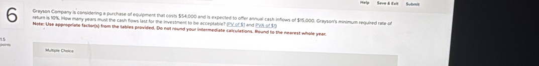 Help Save & Exit Submit 
Grayson Company is considering a purchase of equipment that costs $54,000 and is expected to offer annual cash inflows of $15,000. Grayson's minimum required rate of 
return is 10%. How many years must the cash flows last for the investment to be acceptable? (PV of $1 and PVA of $1) 
6 Note: Use appropriate factor(s) from the tables provided. Do not round your intermediate calculations. Round to the nearest whole year. 
1.5 
points Multiple Choice