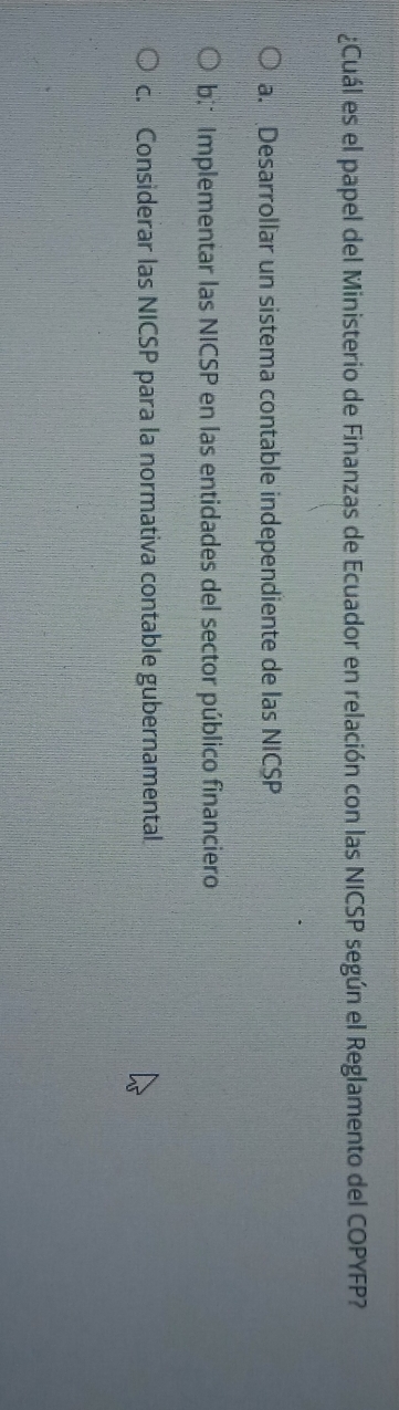 ¿Cuál es el papel del Ministerio de Finanzas de Ecuador en relación con las NICSP según el Reglamento del COPYFP?
a. Desarrollar un sistema contable independiente de las NICSP
b; Implementar las NICSP en las entidades del sector público financiero
c. Considerar las NICSP para la normativa contable gubernamental