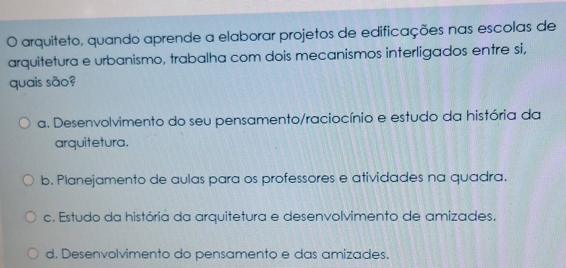 arquiteto, quando aprende a elaborar projetos de edificações nas escolas de
arquitetura e urbanismo, trabalha com dois mecanismos interligados entre si,
quais são?
a. Desenvolvimento do seu pensamento/raciocínio e estudo da história da
arquitetura.
b. Planejamento de aulas para os professores e atividades na quadra.
c. Estudo da história da arquitetura e desenvolvimento de amizades.
d. Desenvolvimento do pensamento e das amizades.