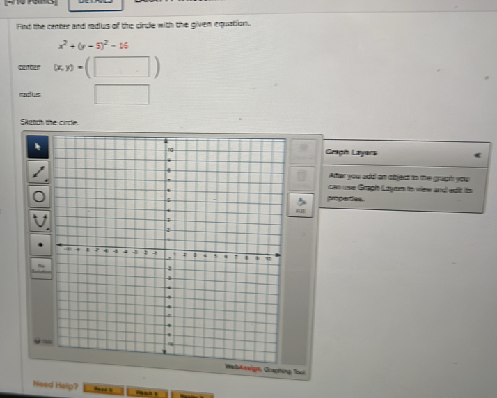 Fnd the center and radius of the circle with the given equation.
x^2+(y-5)^2=16
cenber (x,y)=(□ )
radius □ 
Sketch the circle. 
Graph Layers 
After you add an object to the graph you 
can use Graph Layers to view and edit its 
properdes. 
WebAssign, Graphing Tooi 
Need Help? ead